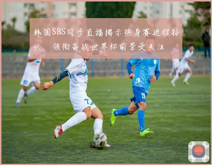 韩国SBS同步直播揭示热身赛进程孙兴慜领衔备战世界杯前景受关注