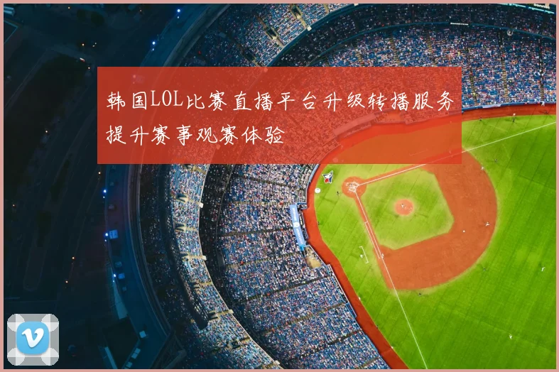 韩国LOL比赛直播平台升级转播服务提升赛事观赛体验