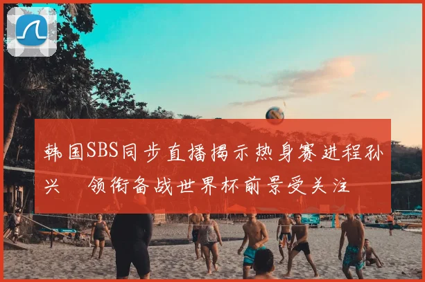 韩国SBS同步直播揭示热身赛进程孙兴慜领衔备战世界杯前景受关注