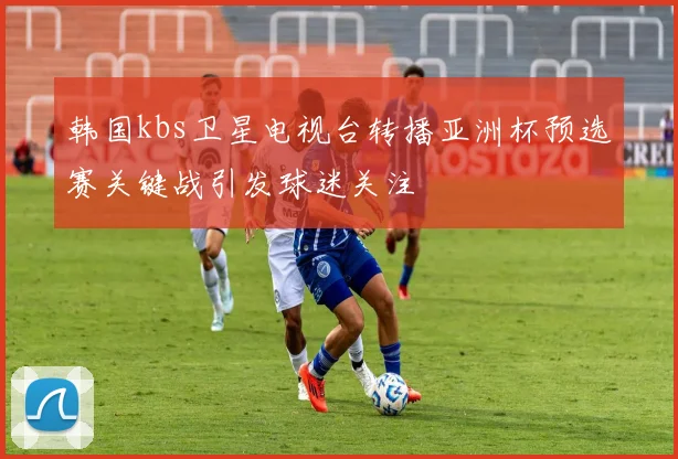 韩国kbs卫星电视台转播亚洲杯预选赛关键战引发球迷关注