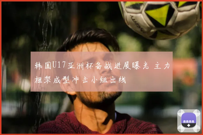 韩国U17亚洲杯备战进展曝光 主力框架成型冲击小组出线