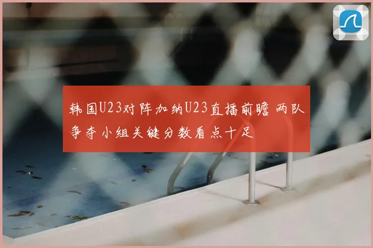 韩国U23对阵加纳U23直播前瞻 两队争夺小组关键分数看点十足