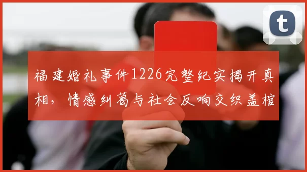 福建婚礼事件1226完整纪实揭开真相,情感纠葛与社会反响交织盖棺定论