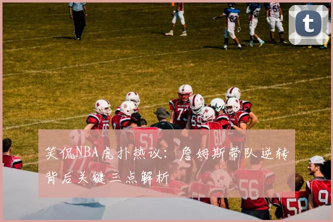 笑侃NBA虎扑热议:詹姆斯带队逆转背后关键三点解析