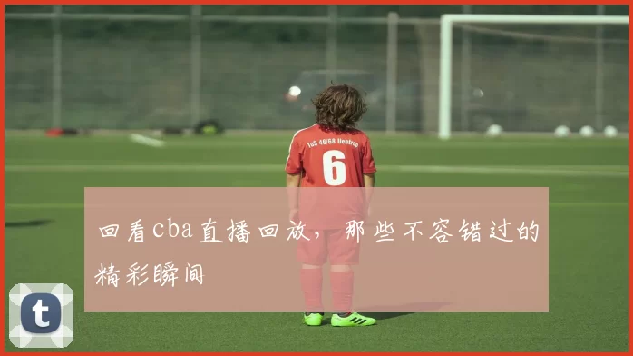 回看cba直播回放，那些不容错过的精彩瞬间