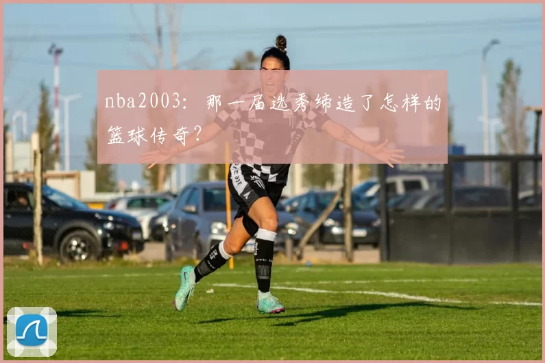 nba2003：那一届选秀缔造了怎样的篮球传奇？