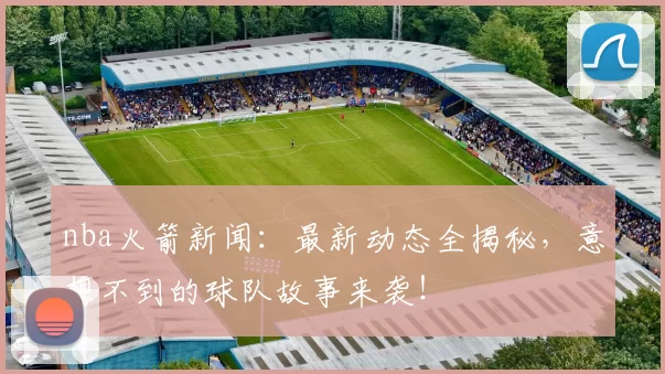 nba火箭新闻：最新动态全揭秘，意想不到的球队故事来袭！